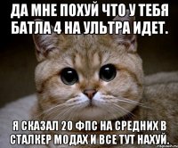 да мне похуй что у тебя батла 4 на ультра идет. Я сказал 20 фпс на средних в сталкер модах и все тут нахуй.