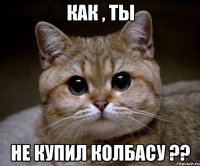 как , ты не купил колбасу ??