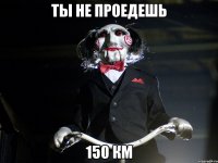 ты не проедешь 150 км