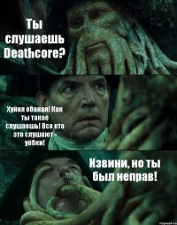 Ты слушаешь Deathcore? Хуйня ебаная! Как ты такое слушаешь! Все кто это слушают - уёбки! Извини, но ты был неправ!