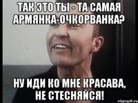 Так это ты - та самая армянка-очкорванка? Ну иди ко мне красава, не стесняйся!