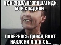 Иди сюда Игоряша! Иди, мой сладкий... Повернись давай, воот, наклони-и-и-и-сь...
