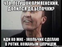 Что, петушок армяенский, допился до белочки? Иди ко мне - укольчик сделаю в ротик. Кожаным шприцем.