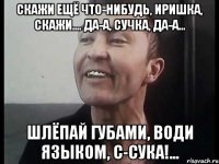 Скажи ещё что-нибудь, Иришка, скажи.... да-а, сучка, да-а... шлёпай губами, води языком, с-сука!...