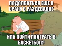 Подолбиться еще в сраку в раздевалке или пойти поиграть в баскетбол?