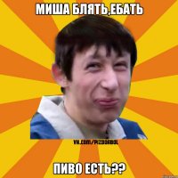 миша блять,ебать пиво есть??