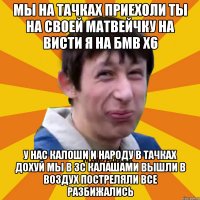 мы на тачках приехоли ты на своей матвейчку на висти я на бмв х6 у нас калоши и народу в тачках дохуй мы в 3с калашами вышли в воздух постреляли все разбижались