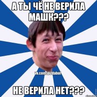 А ты чё не верила машк??? Не верила нет???