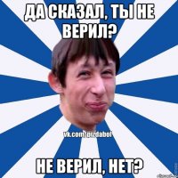 да сказал, ты не верил? не верил, нет?