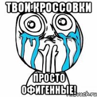 Твои кроссовки Просто офигенные!