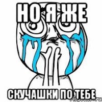 Но я же скучашки по тебе