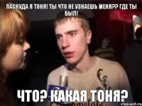 Паскуда я Тоня! Ты что не узнаешь меня?? Где ты был! ЧТО? КАКАЯ ТОНЯ?