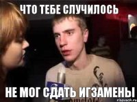 ЧТО ТЕБЕ СЛУЧИЛОСЬ НЕ МОГ СДАТЬ ИГЗАМЕНЫ