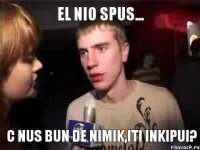 el nio spus... c nus bun de nimik,iti inkipui?