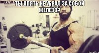 Ты опять не убрал за собой железо? 