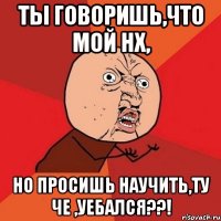 Ты говоришь,что мой нх, Но просишь научить,ту Че ,уебался??!