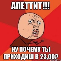 Апеттит!!! Ну почему ты приходиш в 23,00?