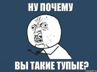 Ну почему вы такие тупые?