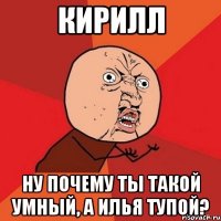 Кирилл ну почему ты такой умный, а илья тупой?