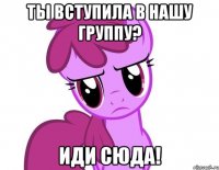 Ты вступила в нашу группу? Иди сюда!