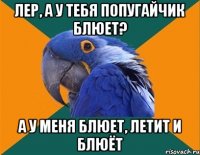 Лер, а у тебя попугайчик блюет? А у меня блюет, летит и блюёт