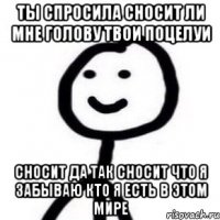 ты спросила сносит ли мне голову твои поцелуи Сносит да так сносит что я забываю кто я есть в этом мире