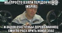 Мы просто взяли передок honda inspire и задок 350z чтобы дерево наконец смогло расх*ярить honda 350z