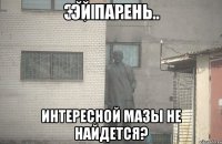 эй парень интересной мазы не найдется?