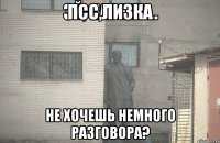 псс,Лизка не хочешь немного разговора?