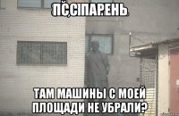 ПСС ПАРЕНЬ ТАМ МАШИНЫ С МОЕЙ ПЛОЩАДИ НЕ УБРАЛИ?