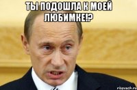 ты подошла к моей любимке!? 