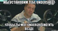 мы установим тебе undersheet чтобы ты мог underground'ить везде