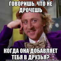 говоришь, что не дрочешь когда она добавляет тебя в друзья?