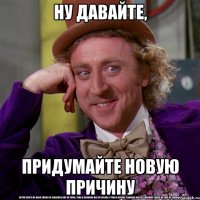 НУ ДАВАЙТЕ, ПРИДУМАЙТЕ НОВУЮ ПРИЧИНУ
