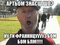 Артьом знаєш шо? Ну ти франннцууууз БОМ БОМ БЛМ!!!!!