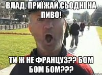 Влад, приїжай сьодні на пиво! Ти ж не француз?? Бом бом бом???