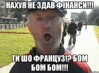 Нахуя не здав фінанси!!! Ти шо француз!? Бом Бом Бом!!!