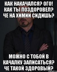 Как накачался? Ого! Как ты поздоровел? Че на химии сидишь? Можно с тобой в качалку записаться? Че такой здоровый?