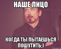 Наше лицо Когда ты пытаешься пошутить;)