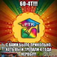 60-4Т!!! С вами было прикольно, хоть вы и трепали 4 года нервы!!!