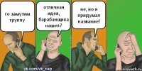 го замутим группу отличная идея, барабанщика нашел? не, но я придумал название!