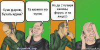 Хуан даров, бухать идем? Та можно но чуток Ну да 2 пузыря канины, форум, и на лица)))