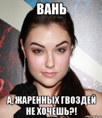 Вань А, жаренных гвоздей не хочешь?!