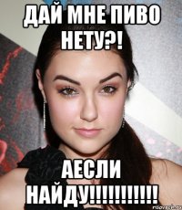 Дай мне пиво нету?! Аесли найду!!!!!!!!!!!