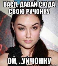 ВАСЯ, ДАВАЙ СЮДА СВОЮ РУЧОНКУ ОЙ, ..УЙЧОНКУ