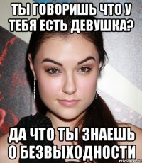 Ты говоришь что у тебя есть девушка? Да что ты знаешь о безвыходности