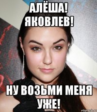 Алёша! Яковлев! Ну возьми меня уже!