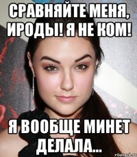 Сравняйте меня, ироды! Я не ком! Я вообще минет делала…