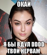 окай я бы вдул DDDD твои нервам