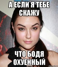 А если я тебе скажу что Бодя охуенный